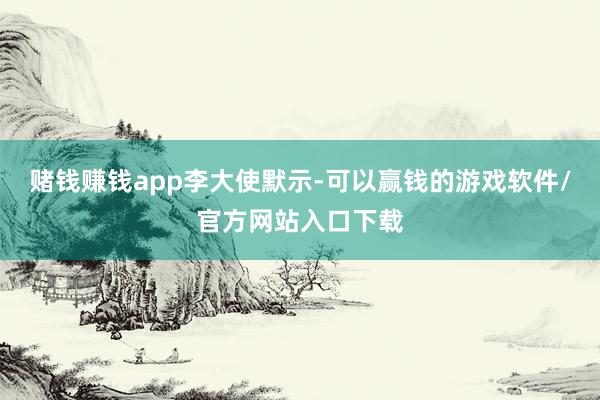 赌钱赚钱app李大使默示-可以赢钱的游戏软件/官方网站入口下载