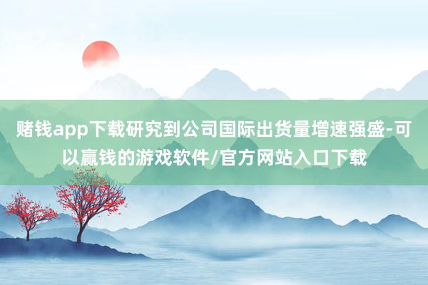 赌钱app下载研究到公司国际出货量增速强盛-可以赢钱的游戏软件/官方网站入口下载
