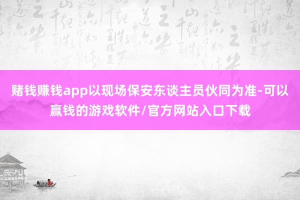 赌钱赚钱app以现场保安东谈主员伙同为准-可以赢钱的游戏软件/官方网站入口下载