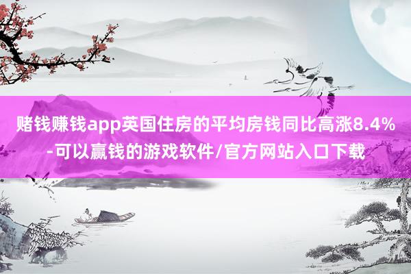 赌钱赚钱app英国住房的平均房钱同比高涨8.4%-可以赢钱的游戏软件/官方网站入口下载