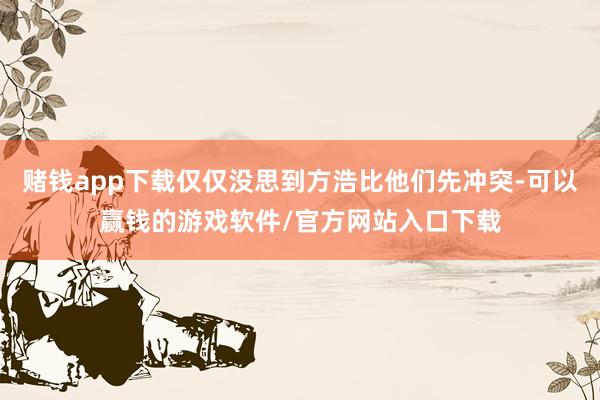 赌钱app下载仅仅没思到方浩比他们先冲突-可以赢钱的游戏软件/官方网站入口下载