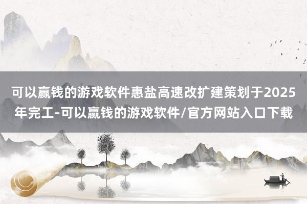 可以赢钱的游戏软件惠盐高速改扩建策划于2025年完工-可以赢钱的游戏软件/官方网站入口下载