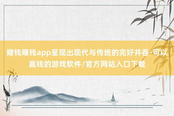 赌钱赚钱app呈现出现代与传统的完好并吞-可以赢钱的游戏软件/官方网站入口下载
