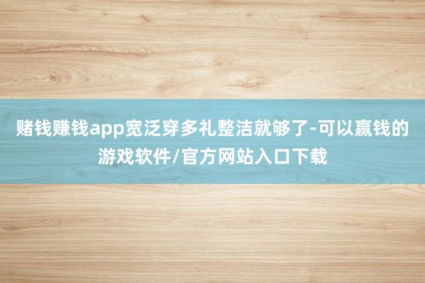 赌钱赚钱app宽泛穿多礼整洁就够了-可以赢钱的游戏软件/官方网站入口下载