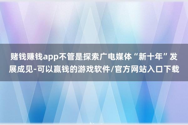 赌钱赚钱app　　不管是探索广电媒体“新十年”发展成见-可以赢钱的游戏软件/官方网站入口下载