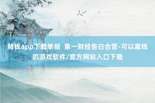 赌钱app下载举报  第一财经告白合营-可以赢钱的游戏软件/官方网站入口下载