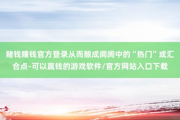 赌钱赚钱官方登录从而酿成阛阓中的“热门”或汇合点-可以赢钱的游戏软件/官方网站入口下载