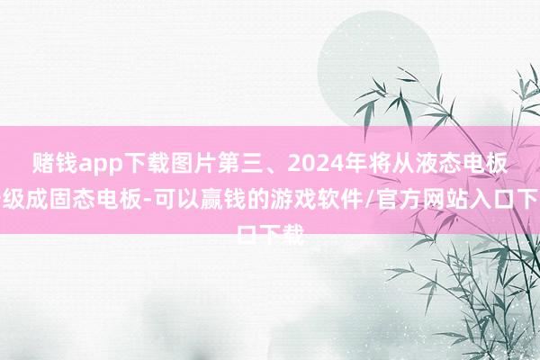 赌钱app下载图片第三、2024年将从液态电板升级成固态电板-可以赢钱的游戏软件/官方网站入口下载
