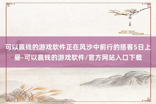 可以赢钱的游戏软件正在风沙中前行的搭客5日上昼-可以赢钱的游戏软件/官方网站入口下载