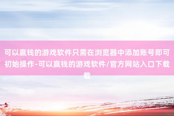 可以赢钱的游戏软件只需在浏览器中添加账号即可初始操作-可以赢钱的游戏软件/官方网站入口下载