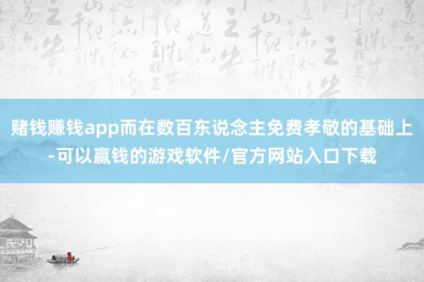 赌钱赚钱app而在数百东说念主免费孝敬的基础上-可以赢钱的游戏软件/官方网站入口下载