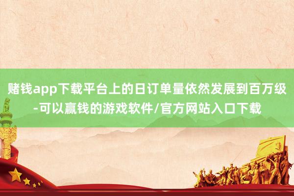 赌钱app下载平台上的日订单量依然发展到百万级-可以赢钱的游戏软件/官方网站入口下载