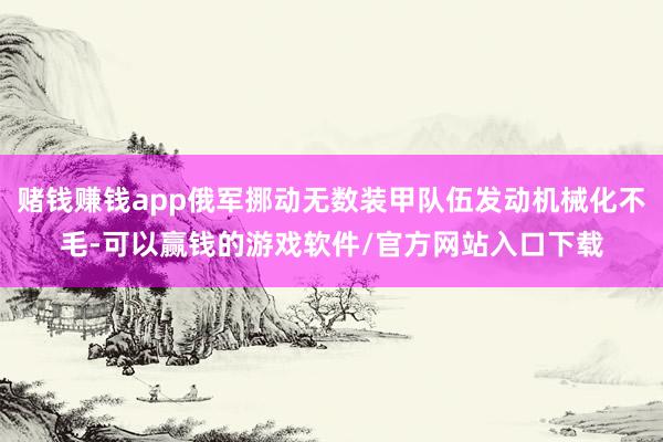 赌钱赚钱app俄军挪动无数装甲队伍发动机械化不毛-可以赢钱的游戏软件/官方网站入口下载