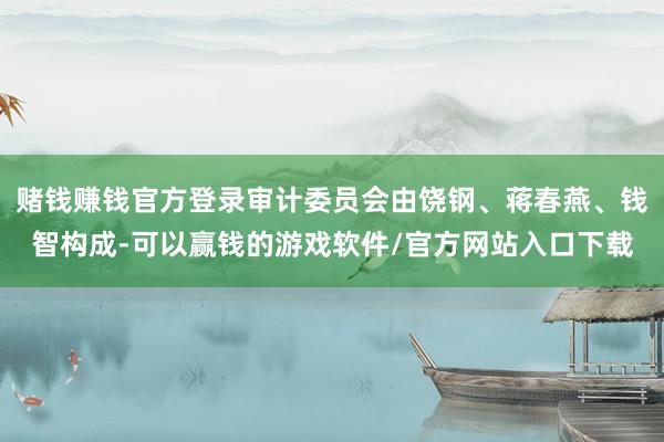 赌钱赚钱官方登录审计委员会由饶钢、蒋春燕、钱智构成-可以赢钱的游戏软件/官方网站入口下载