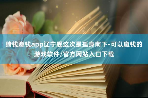 赌钱赚钱app辽宁舰这次是孤身南下-可以赢钱的游戏软件/官方网站入口下载