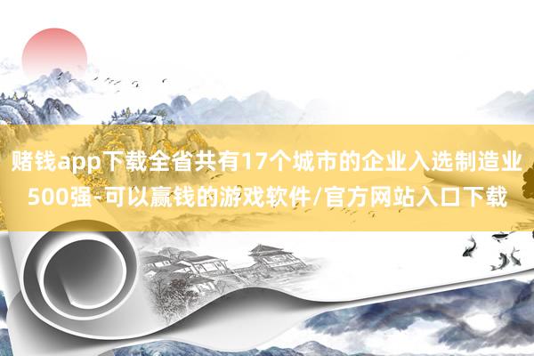 赌钱app下载全省共有17个城市的企业入选制造业500强-可以赢钱的游戏软件/官方网站入口下载