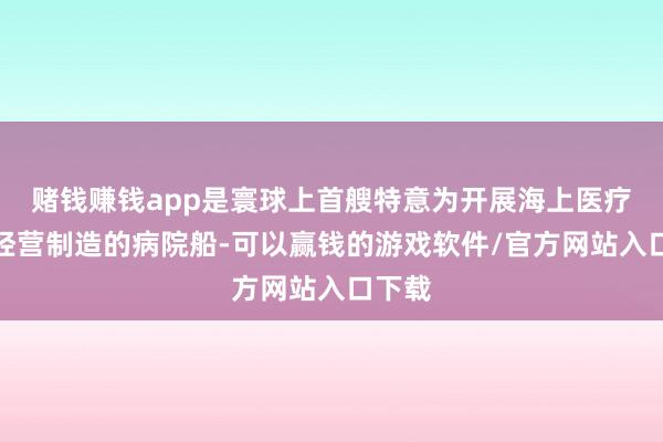 赌钱赚钱app是寰球上首艘特意为开展海上医疗救护经营制造的病院船-可以赢钱的游戏软件/官方网站入口下载