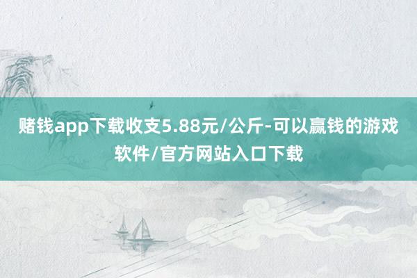 赌钱app下载收支5.88元/公斤-可以赢钱的游戏软件/官方网站入口下载