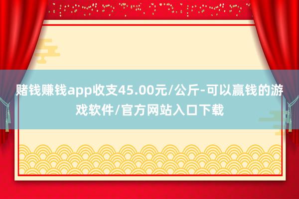 赌钱赚钱app收支45.00元/公斤-可以赢钱的游戏软件/官方网站入口下载