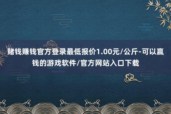 赌钱赚钱官方登录最低报价1.00元/公斤-可以赢钱的游戏软件/官方网站入口下载