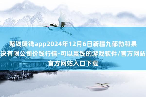 赌钱赚钱app2024年12月6日新疆九郁勃和果品权略解决有限公司价钱行情-可以赢钱的游戏软件/官方网站入口下载