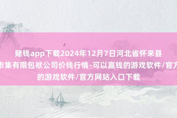 赌钱app下载2024年12月7日河北省怀来县京西果菜批发市集有限包袱公司价钱行情-可以赢钱的游戏软件/官方网站入口下载