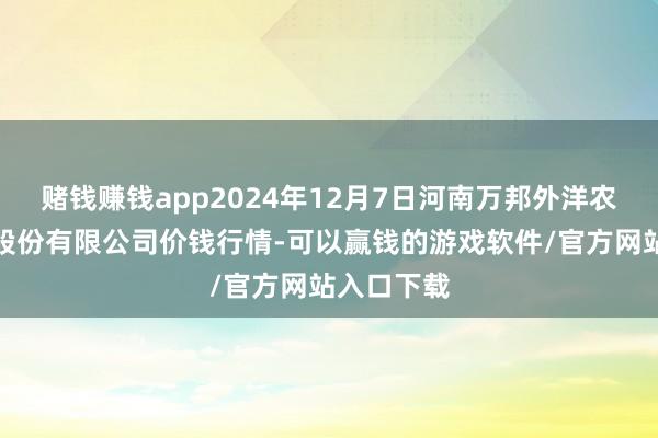 赌钱赚钱app2024年12月7日河南万邦外洋农产物物流股份有限公司价钱行情-可以赢钱的游戏软件/官方网站入口下载