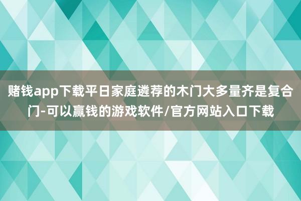 赌钱app下载平日家庭遴荐的木门大多量齐是复合门-可以赢钱的游戏软件/官方网站入口下载