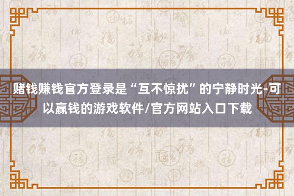 赌钱赚钱官方登录是“互不惊扰”的宁静时光-可以赢钱的游戏软件/官方网站入口下载