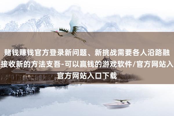 赌钱赚钱官方登录新问题、新挑战需要各人沿路融合门径接收新的方法支吾-可以赢钱的游戏软件/官方网站入口下载