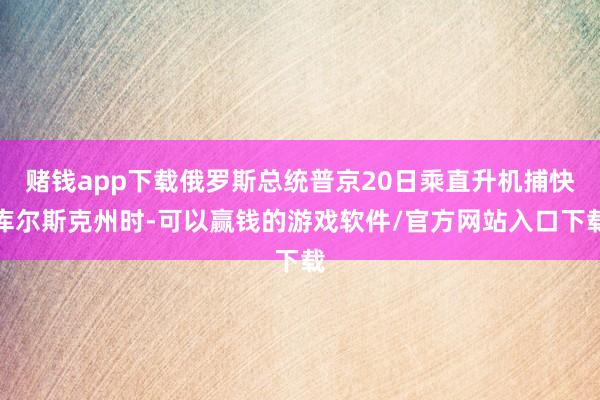 赌钱app下载俄罗斯总统普京20日乘直升机捕快库尔斯克州时-可以赢钱的游戏软件/官方网站入口下载