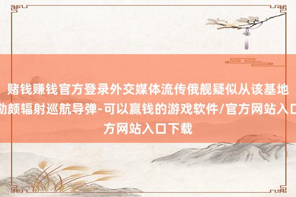 赌钱赚钱官方登录外交媒体流传俄舰疑似从该基地向阿勒颇辐射巡航导弹-可以赢钱的游戏软件/官方网站入口下载