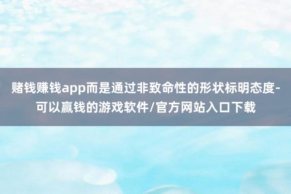 赌钱赚钱app而是通过非致命性的形状标明态度-可以赢钱的游戏软件/官方网站入口下载