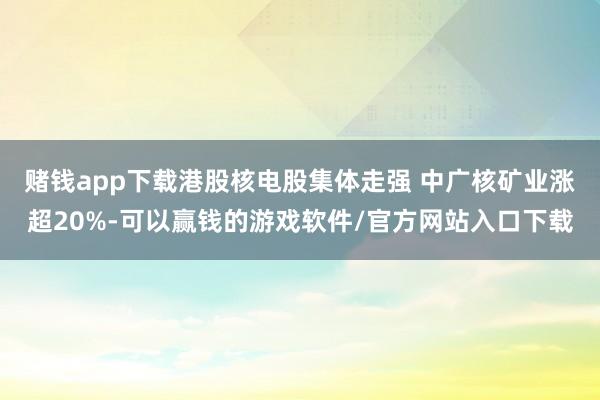 赌钱app下载港股核电股集体走强 中广核矿业涨超20%-可以赢钱的游戏软件/官方网站入口下载