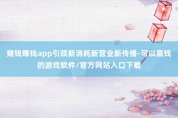 赌钱赚钱app引颈新消耗新营业新传播-可以赢钱的游戏软件/官方网站入口下载