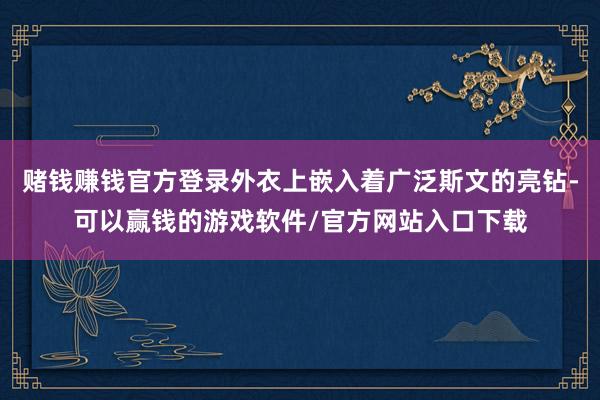 赌钱赚钱官方登录外衣上嵌入着广泛斯文的亮钻-可以赢钱的游戏软件/官方网站入口下载