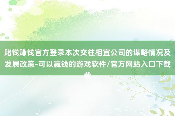 赌钱赚钱官方登录本次交往相宜公司的谋略情况及发展政策-可以赢钱的游戏软件/官方网站入口下载