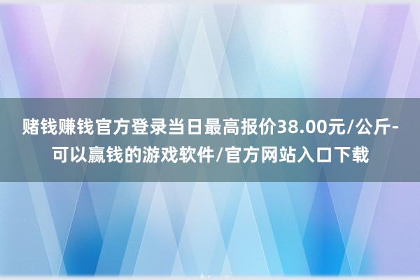 赌钱赚钱官方登录当日最高报价38.00元/公斤-可以赢钱的游戏软件/官方网站入口下载