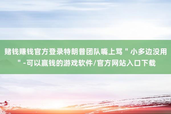 赌钱赚钱官方登录特朗普团队嘴上骂＂小多边没用＂-可以赢钱的游戏软件/官方网站入口下载