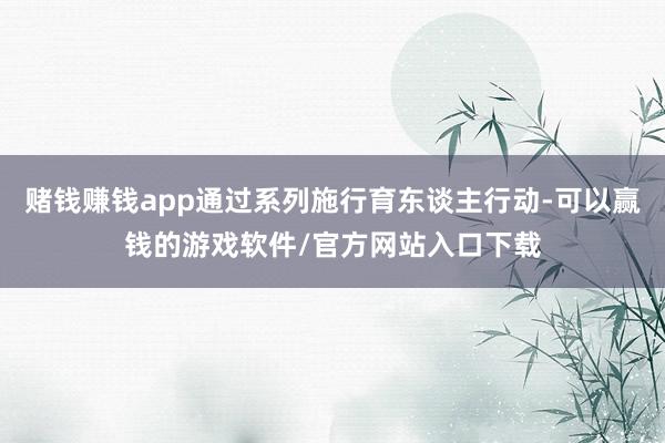 赌钱赚钱app通过系列施行育东谈主行动-可以赢钱的游戏软件/官方网站入口下载