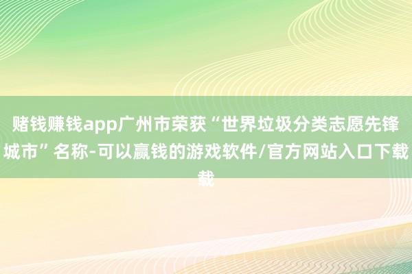 赌钱赚钱app广州市荣获“世界垃圾分类志愿先锋城市”名称-可以赢钱的游戏软件/官方网站入口下载