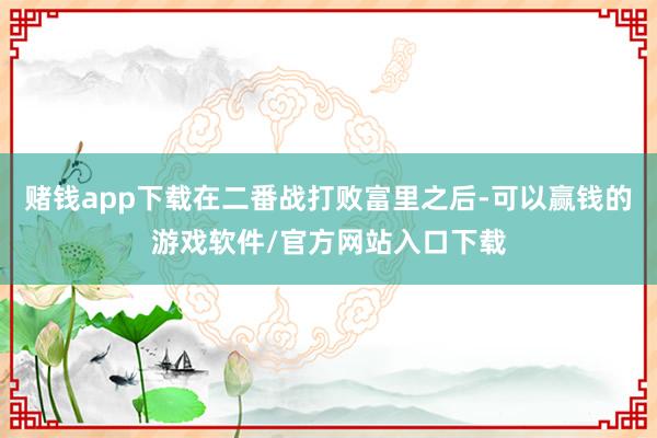 赌钱app下载在二番战打败富里之后-可以赢钱的游戏软件/官方网站入口下载