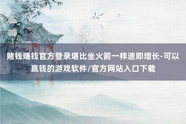 赌钱赚钱官方登录堪比坐火箭一样速即增长-可以赢钱的游戏软件/官方网站入口下载