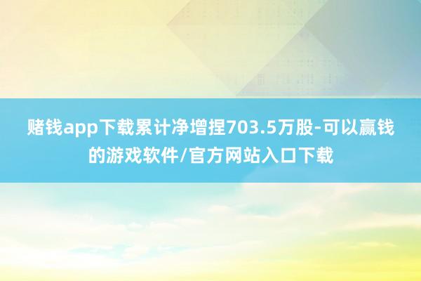 赌钱app下载累计净增捏703.5万股-可以赢钱的游戏软件/官方网站入口下载