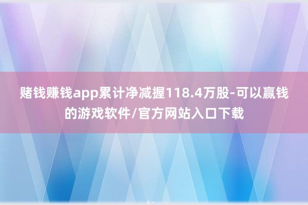 赌钱赚钱app累计净减握118.4万股-可以赢钱的游戏软件/官方网站入口下载