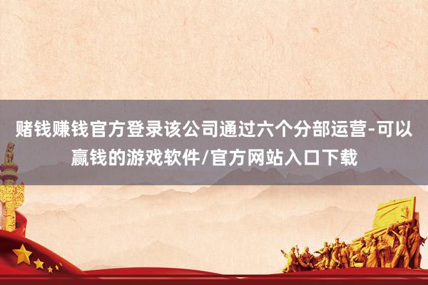 赌钱赚钱官方登录该公司通过六个分部运营-可以赢钱的游戏软件/官方网站入口下载