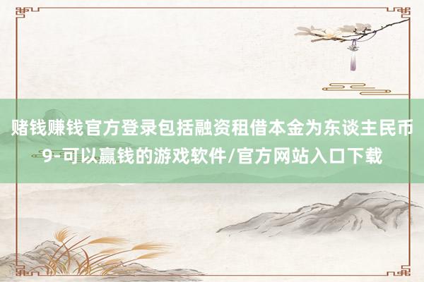 赌钱赚钱官方登录包括融资租借本金为东谈主民币9-可以赢钱的游戏软件/官方网站入口下载