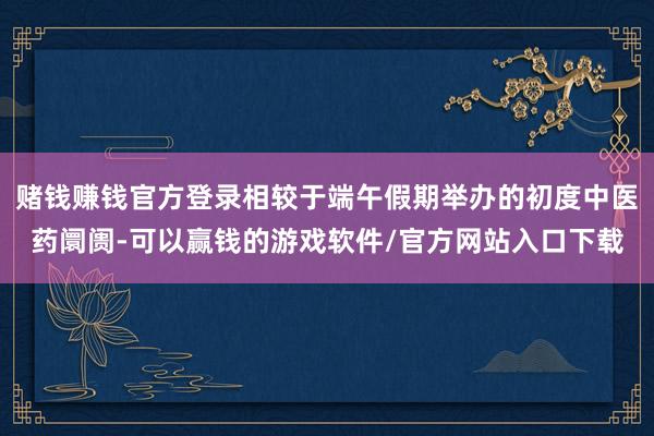 赌钱赚钱官方登录相较于端午假期举办的初度中医药阛阓-可以赢钱的游戏软件/官方网站入口下载