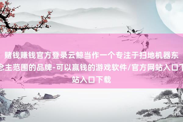 赌钱赚钱官方登录云鲸当作一个专注于扫地机器东说念主范围的品牌-可以赢钱的游戏软件/官方网站入口下载