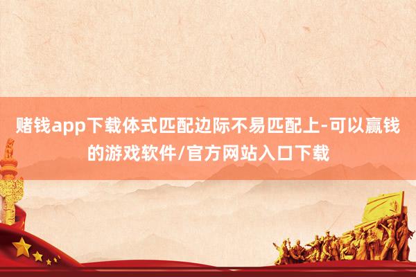 赌钱app下载体式匹配边际不易匹配上-可以赢钱的游戏软件/官方网站入口下载